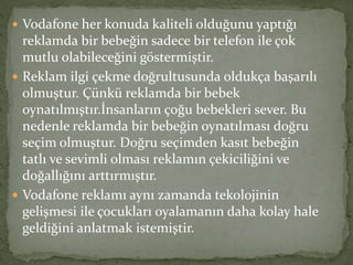  Vodafone her konuda kaliteli olduğunu yaptığı 
reklamda bir bebeğin sadece bir telefon ile çok 
mutlu olabileceğini göstermiştir. 
 Reklam ilgi çekme doğrultusunda oldukça başarılı 
olmuştur. Çünkü reklamda bir bebek 
oynatılmıştır.İnsanların çoğu bebekleri sever. Bu 
nedenle reklamda bir bebeğin oynatılması doğru 
seçim olmuştur. Doğru seçimden kasıt bebeğin 
tatlı ve sevimli olması reklamın çekiciliğini ve 
doğallığını arttırmıştır. 
 Vodafone reklamı aynı zamanda tekolojinin 
gelişmesi ile çocukları oyalamanın daha kolay hale 
geldiğini anlatmak istemiştir. 
 