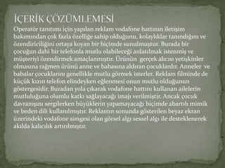 Operatör tanıtımı için yapılan reklam vodafone hattının iletişim 
bakımından çok fazla özelliğe sahip olduğunu, kolaylıklar tanındığını ve 
özendiriciliğini ortaya koyan bir biçimde sunulmuştur. Burada bir 
çocuğun dahi bir telefonla mutlu olabileceği anlatılmak istenmiş ve 
müşteriyi özendirmek amaçlanmıştır. Ürünün gerçek alıcısı yetişkinler 
olmasına rağmen ürünü anne ve babasına aldıran çocuklardır. Anneler ve 
babalar çocuklarını genellikle mutlu görmek isterler. Reklam filminde de 
küçük kızın telefon elindeyken eğlenmesi onun mutlu olduğunun 
göstergesidir. Buradan yola çıkarak vodafone hattını kullanan ailelerin 
mutluluğuna olumlu katkı sağlayacağı imajı verilmiştir. Ancak çocuk 
davranışını sergilerken büyüklerin yapamayacağı biçimde abartılı mimik 
ve beden dili kullanılmıştır. Reklamın sonunda gösterilen beyaz ekran 
üzerindeki vodafone simgesi olan görsel algı sessel algı ile desteklenerek 
akılda kalıcılık artırılmıştır. 
 