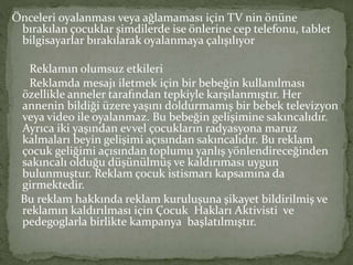 Önceleri oyalanması veya ağlamaması için TV nin önüne 
bırakılan çocuklar şimdilerde ise önlerine cep telefonu, tablet 
bilgisayarlar bırakılarak oyalanmaya çalışılıyor 
Reklamın olumsuz etkileri 
Reklamda mesajı iletmek için bir bebeğin kullanılması 
özellikle anneler tarafından tepkiyle karşılanmıştır. Her 
annenin bildiği üzere yaşını doldurmamış bir bebek televizyon 
veya video ile oyalanmaz. Bu bebeğin gelişimine sakıncalıdır. 
Ayrıca iki yaşından evvel çocukların radyasyona maruz 
kalmaları beyin gelişimi açısından sakıncalıdır. Bu reklam 
çocuk geliğimi açısından toplumu yanlış yönlendireceğinden 
sakıncalı olduğu düşünülmüş ve kaldırıması uygun 
bulunmuştur. Reklam çocuk istismarı kapsamına da 
girmektedir. 
Bu reklam hakkında reklam kuruluşuna şikayet bildirilmiş ve 
reklamın kaldırılması için Çocuk Hakları Aktivisti ve 
pedegoglarla birlikte kampanya başlatılmıştır. 
 
