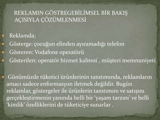 REKLAMIN GÖSTREGEBİLİMSEL BİR BAKIŞ 
AÇISIYLA ÇÖZÜMLENMESİ 
 Reklamda; 
 Gösterge: çocuğun elinden ayıramadığı telefon 
 Gösteren: Vodafone operatörü 
 Gösterilen: operatör hizmet kalitesi , müşteri memnuniyeti 
 Günümüzde tüketici ürünlerinin tanıtımında, reklamların 
amacı sadece enformasyon iletmek değildir. Bugün 
reklamlar, göstergeler ile ürünlerin tanıtımını ve satışını 
gerçekleştirmenin yanında belli bir ‘yaşam tarzını’ ve belli 
‘kimlik’ özelliklerini de tüketiciye sunarlar . 
 