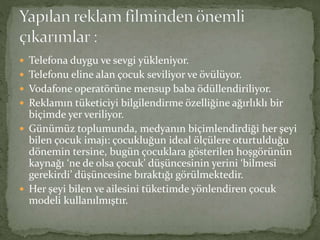  Telefona duygu ve sevgi yükleniyor. 
 Telefonu eline alan çocuk seviliyor ve övülüyor. 
 Vodafone operatörüne mensup baba ödüllendiriliyor. 
 Reklamın tüketiciyi bilgilendirme özelliğine ağırlıklı bir 
biçimde yer veriliyor. 
 Günümüz toplumunda, medyanın biçimlendirdiği her şeyi 
bilen çocuk imajı: çocukluğun ideal ölçülere oturtulduğu 
dönemin tersine, bugün çocuklara gösterilen hoşgörünün 
kaynağı ‘ne de olsa çocuk’ düşüncesinin yerini ‘bilmesi 
gerekirdi’ düşüncesine bıraktığı görülmektedir. 
 Her şeyi bilen ve ailesini tüketimde yönlendiren çocuk 
modeli kullanılmıştır. 
 