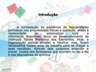 Introdução
A constatação da existência de regularidades
periódicas nas propriedades físicas e químicas, aliada à
necessidade de sistematizar toda a
informação disponível, levou ao desenvolvimento da
chamada Tabela Periódica dos Elementos. Hoje, a
organização parece simples e intuitiva, mas, foram
necessários muitos anos de trabalho para se chegar a
esse resultado. Através dela podemos entender e
prever muitos dos fenômenos que ocorrem no dia a dia
e nos laboratórios de química.
 