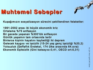 Muhtemel SebeplerMuhtemel Sebepler
Arş.Gör.DenizİspirliCBÜİşletme
Kuşağımızın sosyalizasyon sürecini şekillendiren felaketler:Kuşağımızın sosyalizasyon sürecini şekillendiren felaketler:
1991-2002 arası iki büyük ekonomik kriz1991-2002 arası iki büyük ekonomik kriz
Ortalama %75 enflasyonOrtalama %75 enflasyon
Bir gecede yaşanan %300’lük enflasyonBir gecede yaşanan %300’lük enflasyon
Günlük yaşamın tam ortasında terörGünlük yaşamın tam ortasında terör
Binlerce kişinin hayatını kaybettiği iki depremBinlerce kişinin hayatını kaybettiği iki deprem
Gelecek kaygısı ve işsizlik (15-24 yaş genç işsizliği %20,2)Gelecek kaygısı ve işsizlik (15-24 yaş genç işsizliği %20,2)
Yolsuzluk (Şeffaflık Endeksi, 174 ülke arasında 64.sıra)Yolsuzluk (Şeffaflık Endeksi, 174 ülke arasında 64.sıra)
Ekonomik Eşitsizlik (Gini katsayısı:0,41, OECD ort:0,31)Ekonomik Eşitsizlik (Gini katsayısı:0,41, OECD ort:0,31)
 