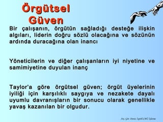 ÖrgütselÖrgütsel
GüvenGüven
Bir çalışanın, örgütün sağladığı desteğe ilişkinBir çalışanın, örgütün sağladığı desteğe ilişkin
algıları, liderin doğru sözlü olacağına ve sözününalgıları, liderin doğru sözlü olacağına ve sözünün
ardında duracağına olan inancıardında duracağına olan inancı
Yöneticilerin ve diğer çalışanların iyi niyetine veYöneticilerin ve diğer çalışanların iyi niyetine ve
samimiyetine duyulan inançsamimiyetine duyulan inanç
Taylor’a göre örgütsel güven; örgüt üyelerininTaylor’a göre örgütsel güven; örgüt üyelerinin
iyiliği için karşılıklı saygıya ve nezakete dayalıiyiliği için karşılıklı saygıya ve nezakete dayalı
uyumlu davranışların bir sonucu olarak genellikleuyumlu davranışların bir sonucu olarak genellikle
yavaş kazanılan bir olgudur.yavaş kazanılan bir olgudur.
Arş. Gör. Deniz İspirli CBÜ İşletme
 