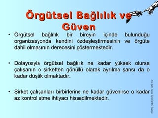 Örgütsel Ba lılık veğÖrgütsel Ba lılık veğ
GüvenGüven
• Örgütsel bağlılık bir bireyin içinde bulunduğuÖrgütsel bağlılık bir bireyin içinde bulunduğu
organizasyonda kendini özdeşleştirmesinin ve örgüteorganizasyonda kendini özdeşleştirmesinin ve örgüte
dahil olmasının derecesini göstermektedir.dahil olmasının derecesini göstermektedir.
• Dolayısıyla örgütsel bağlılık ne kadar yüksek olursaDolayısıyla örgütsel bağlılık ne kadar yüksek olursa
çalışanın o şirketten gönüllü olarak ayrılma şansı da oçalışanın o şirketten gönüllü olarak ayrılma şansı da o
kadar düşük olmaktadır.kadar düşük olmaktadır.
• Şirket çalışanları birbirlerine ne kadar güvenirse o kadarŞirket çalışanları birbirlerine ne kadar güvenirse o kadar
az kontrol etme ihtiyacı hissedilmektedir.az kontrol etme ihtiyacı hissedilmektedir.
Arş.Gör.DenizİspirliCBÜİşletme
 