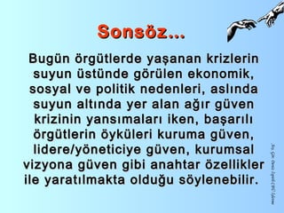 Sonsöz…Sonsöz…
Bugün örgütlerde yaşanan krizlerinBugün örgütlerde yaşanan krizlerin
suyun üstünde görülen ekonomik,suyun üstünde görülen ekonomik,
sosyal ve politik nedenleri, aslındasosyal ve politik nedenleri, aslında
suyun altında yer alan ağır güvensuyun altında yer alan ağır güven
krizinin yansımaları iken, başarılıkrizinin yansımaları iken, başarılı
örgütlerin öyküleri kuruma güven,örgütlerin öyküleri kuruma güven,
lidere/yöneticiye güven, kurumsallidere/yöneticiye güven, kurumsal
vizyona güven gibi anahtar özelliklervizyona güven gibi anahtar özellikler
ile yaratılmakta olduğu söylenebilir.ile yaratılmakta olduğu söylenebilir.
Arş.Gör.DenizİspirliCBÜİşletme
 