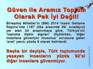 Güven ile Aramız ToplumGüven ile Aramız Toplum
Olarak Pek yi De il!İ ğOlarak Pek yi De il!İ ğ
Arş.Gör.DenizİspirliCBÜİşletme
Birleşmiş Milletler’in (BM) 2014 İnsani GelişmeBirleşmiş Milletler’in (BM) 2014 İnsani Gelişme
Raporu’nda (Raporu’nda ( 187 ülke arasında 69. sıradayız187 ülke arasında 69. sıradayız ))
yer alan bir araştırmaya göre, Türkiye’ninyer alan bir araştırmaya göre, Türkiye’nin
‘topluma ilişkin algıları’ ölçülürken, ‘diğer‘topluma ilişkin algıları’ ölçülürken, ‘diğer
insanlara güveniyor musunuz’ sorusuna geleninsanlara güveniyor musunuz’ sorusuna gelen
‘evet’ yanıtı yüzde 8 olarak belirlendi.‘evet’ yanıtı yüzde 8 olarak belirlendi.
Başka bir deyişle, Türk toplumundaBaşka bir deyişle, Türk toplumunda
yaşayan insanların yüzde 92’siyaşayan insanların yüzde 92’si
diğer insanlara güvenmiyor.diğer insanlara güvenmiyor.
 