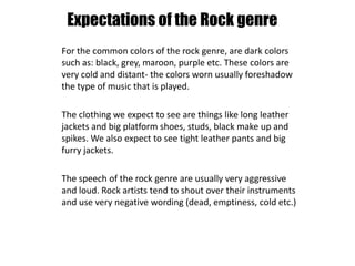 Expectations of the Rock genre
For the common colors of the rock genre, are dark colors
such as: black, grey, maroon, purple etc. These colors are
very cold and distant- the colors worn usually foreshadow
the type of music that is played.
The clothing we expect to see are things like long leather
jackets and big platform shoes, studs, black make up and
spikes. We also expect to see tight leather pants and big
furry jackets.
The speech of the rock genre are usually very aggressive
and loud. Rock artists tend to shout over their instruments
and use very negative wording (dead, emptiness, cold etc.)
 