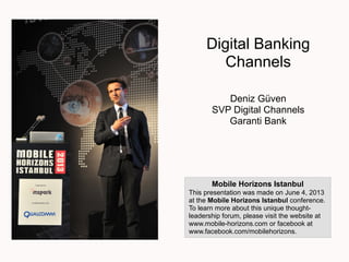 Digital Banking
Channels
Deniz Güven
SVP Digital Channels
Garanti Bank
Mobile Horizons Istanbul
This presentation was made on June 4, 2013
at the Mobile Horizons Istanbul conference.
To learn more about this unique thought-
leadership forum, please visit the website at
www.mobile-horizons.com or facebook at
www.facebook.com/mobilehorizons.
 