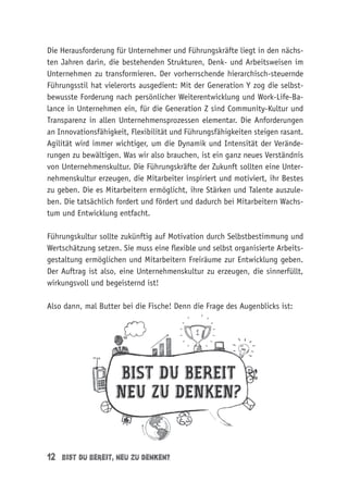 12 bist du bereit, neu zu denken?
Die Herausforderung für Unternehmer und Führungskräfte liegt in den nächs-
ten Jahren darin, die bestehenden Strukturen, Denk- und Arbeitsweisen im
Unternehmen zu transformieren. Der vorherrschende hierarchisch-steuernde
Führungsstil hat vielerorts ausgedient: Mit der Generation Y zog die selbst-
bewusste Forderung nach persönlicher Weiterentwicklung und Work-Life-Ba-
lance in Unternehmen ein, für die Generation Z sind Community-Kultur und
Transparenz in allen Unternehmensprozessen elementar. Die Anforderungen
an Innovationsfähigkeit, Flexibilität und Führungsfähigkeiten steigen rasant.
Agilität wird immer wichtiger, um die Dynamik und Intensität der Verände-
rungen zu bewältigen. Was wir also brauchen, ist ein ganz neues Verständnis
von Unternehmenskultur. Die Führungskräfte der Zukunft sollten eine Unter-
nehmenskultur erzeugen, die Mitarbeiter inspiriert und motiviert, ihr Bestes
zu geben. Die es Mitarbeitern ermöglicht, ihre Stärken und Talente auszule-
ben. Die tatsächlich fordert und fördert und dadurch bei Mitarbeitern Wachs-
tum und Entwicklung entfacht.
Führungskultur sollte zukünftig auf Motivation durch Selbstbestimmung und
Wertschätzung setzen. Sie muss eine flexible und selbst organisierte Arbeits-
gestaltung ermöglichen und Mitarbeitern Freiräume zur Entwicklung geben.
Der Auftrag ist also, eine Unternehmenskultur zu erzeugen, die sinnerfüllt,
wirkungsvoll und begeisternd ist!
Also dann, mal Butter bei die Fische! Denn die Frage des Augenblicks ist:
 