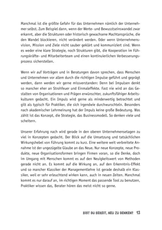 bist du bereit, neu zu denken? 13
Manchmal ist die größte Gefahr für das Unternehmen nämlich der Unterneh-
mer selbst. Zum Beispiel dann, wenn der Werte- und Bewusstseinswandel zwar
erkannt, aber die Strukturen oder historisch gewachsene Machtansprüche, die
den Wandel blockieren, nicht verändert werden. Oder wenn Unternehmens-
vision, Mission und Ziele nicht sauber geklärt und kommuniziert sind. Wenn
es weder eine klare Strategie, noch Strukturen gibt, die Kooperation im Füh-
rungskräfte- und Mitarbeiterteam und einen kontinuierlichen Verbesserungs-
prozess sicherstellen.
Wenn wir auf Vorträgen und in Beratungen davon sprechen, dass Menschen
und Unternehmen vor allem durch die richtigen Impulse geführt und geprägt
werden, dann werden wir gerne missverstanden: Denn bei Impulsen denkt
so mancher eher an Strohfeuer und Einmaleffekte. Fast nie wird an das Ge-
stalten von Organisationen und Prägen erwünschter, zukunftsfähiger Arbeits-
kulturen gedacht. Ein Impuls wird gerne als minderwertig betrachtet und
gilt als typisch für Praktiker, die sich irgendwie durchwurschteln. Besonders
nach akademischer Lehrmeinung hat der Impuls keine große Bedeutung. Was
zählt ist das Konzept, die Strategie, das Businessmodell. So denken viele und
scheitern.
Unserer Erfahrung nach wird gerade in den oberen Unternehmensetagen zu
viel in Konzepten gedacht. Der Blick auf die Umsetzung und tatsächlichen
Wirkungshebel von Führung kommt zu kurz. Eine weitere weit verbreitete An-
nahme ist der ungezügelte Glaube an das Neue. Nur neue Konzepte, neue Pro-
dukte, neue Organisationsformen bringen Firmen voran, so die Denke, doch
im Umgang mit Menschen kommt es auf den Neuigkeitswert von Methoden
gerade nicht an. Es kommt auf die Wirkung an, auf den Erkenntnis-Effekt
und so mancher Klassiker der Managementlehre ist gerade deshalb ein Klas-
siker, weil er sehr erleuchtend wirken kann, auch in neuen Zeiten. Manchmal
kommt es nur darauf an, im richtigen Moment das passende Tool zu benutzen,
Praktiker wissen das, Berater hören das meist nicht so gerne.
 