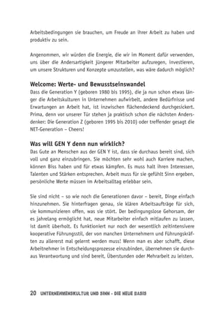 20 Unternehmenskultur und Sinn - die neue Basis
Arbeitsbedingungen sie brauchen, um Freude an ihrer Arbeit zu haben und
produktiv zu sein.
Angenommen, wir würden die Energie, die wir im Moment dafür verwenden,
uns über die Andersartigkeit jüngerer Mitarbeiter aufzuregen, investieren,
um unsere Strukturen und Konzepte umzustellen, was wäre dadurch möglich?
Welcome: Werte- und Bewusstseinswandel
Dass die Generation Y (geboren 1980 bis 1995), die ja nun schon etwas län-
ger die Arbeitskulturen in Unternehmen aufwirbelt, andere Bedürfnisse und
Erwartungen an Arbeit hat, ist inzwischen flächendeckend durchgesickert.
Prima, denn vor unserer Tür stehen ja praktisch schon die nächsten Anders-
denker: Die Generation Z (geboren 1995 bis 2010) oder treffender gesagt die
NET-Generation – Cheers!
Was will GEN Y denn nun wirklich?
Das Gute an Menschen aus der GEN Y ist, dass sie durchaus bereit sind, sich
voll und ganz einzubringen. Sie möchten sehr wohl auch Karriere machen,
können Biss haben und für etwas kämpfen. Es muss halt ihren Interessen,
Talenten und Stärken entsprechen. Arbeit muss für sie gefühlt Sinn ergeben,
persönliche Werte müssen im Arbeitsalltag erlebbar sein.
Sie sind nicht – so wie noch die Generationen davor – bereit, Dinge einfach
hinzunehmen. Sie hinterfragen genau, sie klären Arbeitsaufträge für sich,
sie kommunizieren offen, was sie stört. Der bedingungslose Gehorsam, der
es jahrelang ermöglicht hat, neue Mitarbeiter einfach mitlaufen zu lassen,
ist damit überholt. Es funktioniert nur noch der wesentlich zeitintensivere
kooperative Führungsstil, der von manchen Unternehmern und Führungskräf-
ten zu allererst mal gelernt werden muss! Wenn man es aber schafft, diese
Arbeitnehmer in Entscheidungsprozesse einzubinden, übernehmen sie durch-
aus Verantwortung und sind bereit, Überstunden oder Mehrarbeit zu leisten.
 