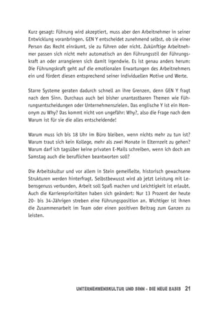 Unternehmenskultur und Sinn - die neue Basis 21
Kurz gesagt: Führung wird akzeptiert, muss aber den Arbeitnehmer in seiner
Entwicklung voranbringen. GEN Y entscheidet zunehmend selbst, ob sie einer
Person das Recht einräumt, sie zu führen oder nicht. Zukünftige Arbeitneh-
mer passen sich nicht mehr automatisch an den Führungsstil der Führungs-
kraft an oder arrangieren sich damit irgendwie. Es ist genau anders herum:
Die Führungskraft geht auf die emotionalen Erwartungen des Arbeitnehmers
ein und fördert diesen entsprechend seiner individuellen Motive und Werte.
Starre Systeme geraten dadurch schnell an ihre Grenzen, denn GEN Y fragt
nach dem Sinn. Durchaus auch bei bisher unantastbaren Themen wie Füh-
rungsentscheidungen oder Unternehmenszielen. Das englische Y ist ein Hom-
onym zu Why? Das kommt nicht von ungefähr: Why?, also die Frage nach dem
Warum ist für sie die alles entscheidende!
Warum muss ich bis 18 Uhr im Büro bleiben, wenn nichts mehr zu tun ist?
Warum traut sich kein Kollege, mehr als zwei Monate in Elternzeit zu gehen?
Warum darf ich tagsüber keine privaten E-Mails schreiben, wenn ich doch am
Samstag auch die beruflichen beantworten soll?
Die Arbeitskultur und vor allem in Stein gemeißelte, historisch gewachsene
Strukturen werden hinterfragt. Selbstbewusst wird ab jetzt Leistung mit Le-
bensgenuss verbunden, Arbeit soll Spaß machen und Leichtigkeit ist erlaubt.
Auch die Karriereprioritäten haben sich geändert: Nur 13 Prozent der heute
20- bis 34-Jährigen streben eine Führungsposition an. Wichtiger ist ihnen
die Zusammenarbeit im Team oder einen positiven Beitrag zum Ganzen zu
leisten.
 