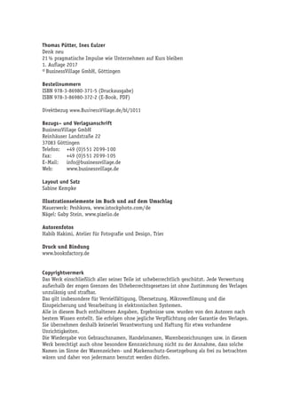 Thomas Pütter, Ines Eulzer
Denk neu
21 ½ pragmatische Impulse wie Unternehmen auf Kurs bleiben
1. Auflage 2017
© BusinessVillage GmbH, Göttingen
Bestellnummern
ISBN 978-3-86980-371-5 (Druckausgabe)
ISBN 978-3-86980-372-2 (E-Book, PDF)
Direktbezug www.BusinessVillage.de/bl/1011
Bezugs– und Verlagsanschrift
BusinessVillage GmbH
Reinhäuser Landstraße 22
37083 Göttingen
Telefon:	 +49 (0)5 51 20 99-1 00
Fax:	 +49 (0)5 51 20 99-1 05
E–Mail:	info@businessvillage.de
Web:	www.businessvillage.de
Layout und Satz
Sabine Kempke
Illustrationselemente im Buch und auf dem Umschlag
Mauerwerk: Peshkova, www.istockphoto.com/de
Nägel: Gaby Stein, www.pixelio.de
Autorenfotos
Habib Hakimi, Atelier für Fotografie und Design, Trier
Druck und Bindung
www.booksfactory.de
Copyrightvermerk
Das Werk einschließlich aller seiner Teile ist urheberrechtlich geschützt. Jede Verwertung
außerhalb der engen Grenzen des Urheberrechtsgesetzes ist ohne Zustimmung des Verlages
unzulässig und strafbar.
Das gilt insbesondere für Vervielfältigung, Übersetzung, Mikroverfilmung und die
Einspeicherung und Verarbeitung in elektronischen Systemen.
Alle in diesem Buch enthaltenen Angaben, Ergebnisse usw. wurden von den Autoren nach
bestem Wissen erstellt. Sie erfolgen ohne jegliche Verpflichtung oder Garantie des Verlages.
Sie übernehmen deshalb keinerlei Verantwortung und Haftung für etwa vorhandene
Unrichtigkeiten.
Die Wiedergabe von Gebrauchsnamen, Handelsnamen, Warenbezeichnungen usw. in diesem
Werk berechtigt auch ohne besondere Kennzeichnung nicht zu der Annahme, dass solche
Namen im Sinne der Warenzeichen- und Markenschutz-Gesetzgebung als frei zu betrachten
wären und daher von jedermann benutzt werden dürfen.
 