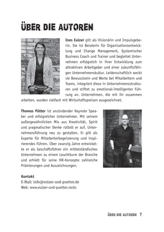 Uber die Autoren 7
uber die Autoren
Ines Eulzer gilt als Visionärin und Impulsgebe-
rin. Sie ist Beraterin für Organisationsentwick-
lung und Change Management, Systemischer
Business Coach und Trainer und begleitet Unter-
nehmen erfolgreich in ihrer Entwicklung zum
attraktiven Arbeitgeber und einer zukunftsfähi-
gen Unternehmenskultur. Leidenschaftlich weckt
sie Bewusstsein und Werte bei Mitarbeitern und
Teams, integriert diese in Unternehmensstruktu-
ren und stiftet zu emotional-intelligenter Füh-
rung an. Unternehmen, die mit ihr zusammen
arbeiten, wurden vielfach mit Wirtschaftspreisen ausgezeichnet.
Thomas Pütter ist anzündender Keynote Spea-
ker und erfolgreicher Unternehmer. Mit seinem
außergewöhnlichen Mix aus Kreativität, Spirit
und pragmatischer Denke rüttelt er auf, Unter-
nehmensführung neu zu gestalten. Er gilt als
Experte für Mitarbeiterbegeisterung und inspi-
rierendes Führen. Über zwanzig Jahre entwickel-
te er als Geschäftsführer ein mittelständisches
Unternehmen zu einem Leuchtturm der Branche
und erhielt für seine HR-Konzepte zahlreiche
Prämierungen und Auszeichnungen.
Kontakt
E-Mail: info@eulzer-und-puetter.de
Web: www.eulzer-und-puetter.rocks
..
..
 