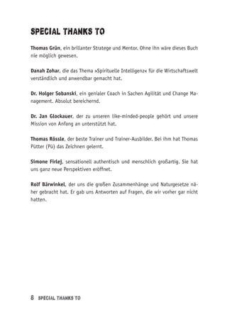 8 Special thanks to
Special thanks to
Thomas Grün, ein brillanter Stratege und Mentor. Ohne ihn wäre dieses Buch
nie möglich gewesen.
Danah Zohar, die das Thema »Spirituelle Intelligenz« für die Wirtschaftswelt
verständlich und anwendbar gemacht hat.
Dr. Holger Sobanski, ein genialer Coach in Sachen Agilität und Change Ma-
nagement. Absolut bereichernd.
Dr. Jan Glockauer, der zu unseren like-minded-people gehört und unsere
Mission von Anfang an unterstützt hat.
Thomas Rössle, der beste Trainer und Trainer-Ausbilder. Bei ihm hat Thomas
Pütter (Pü) das Zeichnen gelernt.
Simone Firlej, sensationell authentisch und menschlich großartig. Sie hat
uns ganz neue Perspektiven eröffnet.
Rolf Bärwinkel, der uns die großen Zusammenhänge und Naturgesetze nä-
her gebracht hat. Er gab uns Antworten auf Fragen, die wir vorher gar nicht
hatten.
 