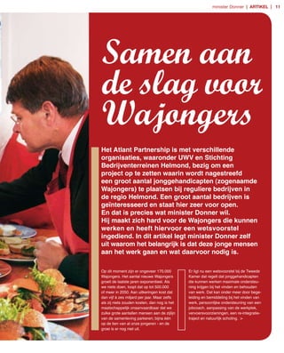 minister Donner | artikel | 11




Samen aan
de slag voor
Wajongers
Het Atlant Partnership is met verschillende
organisaties, waaronder UWV en Stichting
Bedrijventerreinen Helmond, bezig om een
project op te zetten waarin wordt nagestreefd
een groot aantal jonggehandicapten (zogenaamde
Wajongers) te plaatsen bij reguliere bedrijven in
de regio Helmond. Een groot aantal bedrijven is
geïnteresseerd en staat hier zeer voor open.
En dat is precies wat minister Donner wil.
Hij maakt zich hard voor de Wajongers die kunnen
werken en heeft hiervoor een wetsvoorstel
ingediend. In dit artikel legt minister Donner zelf
uit waarom het belangrijk is dat deze jonge mensen
aan het werk gaan en wat daarvoor nodig is.

Op dit moment zijn er ongeveer 170.000        Er ligt nu een wetsvoorstel bij de Tweede
Wajongers. Het aantal nieuwe Wajongers        Kamer dat regelt dat jonggehandicapten
groeit de laatste jaren exponentieel. Als     die kunnen werken maximale ondersteu­
we niets doen, loopt dat op tot 500.000       ning krijgen bij het vinden en behouden
of meer in 2050. Aan uitkeringen kost dat     van werk. Dat kan onder meer door bege­
dan vijf à zes miljard per jaar. Maar zelfs   leiding en bemiddeling bij het vinden van
als zij niets zouden kosten, dan nog is het   werk, persoonlijke ondersteuning van een
maatschappelijk onaanvaardbaar dat we         jobcoach, aanpassing van de werkplek,
zulke grote aantallen mensen aan de zijlijn   vervoersvoorzieningen, een re­integratie­
van de samenleving parkeren; bijna één        traject en natuurlijk scholing. >
op de tien van al onze jongeren ­ en de
groei is er nog niet uit.
 