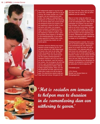 12 | artikel | minister Donner




                                 Het wetgevende aspect is nog het minst         stimuleren tot werk. Daar gaat de jongere
                                 zware werk, uiteindelijk gaat het om de uit­   zelf meer mee op vooruit, dan van afhan­
                                 voering. We moeten jaarlijks voor 10.000       kelijkheid van een uitkering.
                                 jongeren met een beperking een baan
                                 vinden. Dat vraagt om medewerking van          Maar er is meer nodig dan alleen het
                                 werkgevers en werknemers. De uitvoering        vernieuwen van de Wajong. Het onderwijs
                                 van de wet kan alleen een succes worden        is ook een belangrijke factor. Willen we de
                                 als werkgevers bereid zijn jongeren met        participatie van jongeren met een beper­
                                 een beperking in dienst te nemen. Ik kan       king verhogen, dan moet arbeidspartici­
                                 die banen niet maken voor jongeren,            patie al op school voorop staan. Het gaat
                                 daarom probeer ik werkgevers te over­          ook om een cultuuromslag in de samen­
                                 tuigen van het belang om jongeren met          leving. Werkgevers zullen bereid moeten
                                 een beperking in dienst te nemen, want         zijn om jongeren met een beperking aan
                                 de grootste groep jongeren in de Wajong        te nemen. Werknemers zullen zich bereid
                                 is niet arbeidsongeschikt. Zij zijn alleen     moeten tonen deze jongeren collegiaal op
                                 anders geschikt en hebben steun nodig.         te vangen en te ondersteunen.
                                 En die ondersteuning moeten we ook
                                 samen geven.                                   Arbeidsparticipatie is sociaal. Het is soci­
                                                                                aler om iemand te helpen mee te draaien
                                 Voorheen stond de uitkering nog voorop;        in de samenleving dan een uitkering te
                                 daardoor worden jongeren op hun 18e            geven en je verder niet meer om hem te
                                 met een uitkering van €800 afgescheept.        bekommeren. Voor iedereen geldt dat
                                 Ze hoeven niks, want ze zijn zielig. Zelf      werk boven een uitkering gaat, of het nu
                                 vinden die jongeren dat niet. Ze willen        om mensen met of zónder beperking gaat.
                                 graag werken, maar wie neemt iemand            Daardoor moeten we ook mensen die echt
                                 aan die volledig arbeidsongeschikt is          niet kunnen volwaardig aan boord nemen.
                                 verklaard? Daarom zet ik me voor hen in        Dat is de inzet. Maar dat vergt een funda­
                                 om dat te veranderen, want het moet en         mentele omschakeling van opvattingen bij
                                 kan anders. Voor de jongeren die echt niet     iedereen; bij werkgevers, bij werknemers,
                                 kunnen, geen perspectief op deelname           bij vakbonden en bij de wetgeving.
                                 aan het arbeidsproces hebben, blijft de
                                 huidige regeling bestaan. Maar voor wie        Vriendelijke groet,
                                 dat perspectief wel heeft, gaat het erom
                                 welke steun nodig is om aan de slag te         J.P.H. Donner
                                 gaan. De uitkering kan daarbij nodig zijn,     Minister van Sociale Zaken en
                                 maar staat niet voorop. Het gaat om het        Werkgelegenheid




                                 ‘Het is socialer om iemand
                                 te helpen mee te draaien
                                 in de samenleving dan een
                                 uitkering te geven.’
 