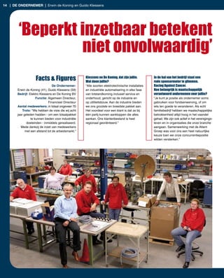 14 | de ondernemer | Erwin de Koning en Guido Klessens




        ‘Beperkt inzetbaar betekent
                 niet onvolwaardig’
                    Facts & Figures                  Klessens en De Koning, dat zijn jullie.
                                                     Wat doen jullie?
                                                                                                    In de hal van het bedrijf staat een
                                                                                                    rode sponsormotor te glimmen.
                                 De Ondernemer:      “Alle soorten elektrotechnische installaties   Racing Against Cancer.
       Erwin de Koning (41), Guido Klessens (59)     en industriële automatisering in elke fase     Hoe belangrijk is maatschappelijk
       Bedrijf: Elektro Klessens en De Koning BV     van totstandkoming inclusief service en        verantwoord ondernemen voor jullie?
                     Functie: Algemeen Directeur,    onderhoud, gericht op de industrie en          “Je kunt je positie als ondernemer soms
                              Financieel Directeur   op utiliteitsbouw. Aan de industrie bieden     gebruiken voor fondsenwerving, of om
       Aantal medewerkers: in totaal ongeveer 70     we ons grootste en breedste pakket aan.        iets ten goede te veranderen. Als echt
           Trots: “We hebben de visie die wij acht   Het voordeel voor een klant is dat ze bij      familiebedrijf hebben we maatschappelijke
       jaar geleden hadden ­ om een totaalpakket     één partij kunnen aankloppen die alles         betrokkenheid altijd hoog in het vaandel
                 te kunnen bieden voor industriële   aankan. Ons klantenbestand is heel             gehad. We zijn ook actief in het verenigings­
              doeleinden ­ inmiddels gerealiseerd.   regionaal georiënteerd.”                       leven en in organisaties die onze branche
          Mede dankzij de inzet van medewerkers                                                     aangaan. Samenwerking met de Atlant
             met een afstand tot de arbeidsmarkt.”                                                  Groep was voor ons een heel natuurlijke
                                                                                                    keuze toen we onze concurrentiepositie
                                                                                                    wilden versterken.”
 