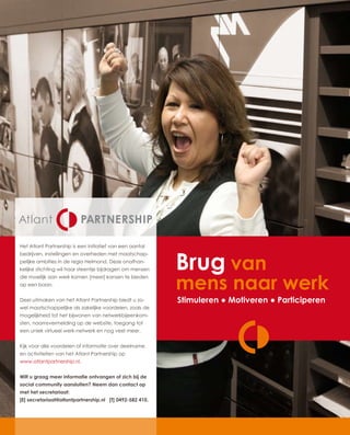 Het Atlant Partnership is een initiatief van een aantal



                                                          Brug van
bedrijven, instellingen en overheden met maatschap-
pelijke ambities in de regio Helmond. Deze onafhan-
kelijke stichting wil haar steentje bijdragen om mensen


                                                          mens naar werk
die moeilijk aan werk komen [meer] kansen te bieden
op een baan.


Deel uitmaken van het Atlant Partnership biedt u zo-      Stimuleren ● Motiveren ● Participeren
wel maatschappelijke als zakelijke voordelen, zoals de
mogelijkheid tot het bijwonen van netwerkbijeenkom-
sten, naamsvermelding op de website, toegang tot
een uniek virtueel werk-netwerk en nog veel meer.


Kijk voor alle voordelen of informatie over deelname
en activiteiten van het Atlant Partnership op
www.atlantpartnership.nl.


Wilt u graag meer informatie ontvangen of zich bij de
social community aansluiten? Neem dan contact op
met het secretariaat:
[E] secretariaat@atlantpartnership.nl [T] 0492-582 410.
 