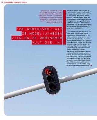 18 | voors en tegens | Stelling




                                      Tof Thissen is voorzitter van Divosa,   “Werken is topsport geworden. Mensen
                                   de landelijke vereniging van managers      moeten honderd procent presteren, de
                                   van sociale diensten die werkzaam zijn     beste zijn. Maar er bestaat ook nog zoiets
                                  op het gebied van werk, zorg en inkomen.    als breedtesport. Alle mensen mogen
                                   Divosa is een kenniscentrum, netwerk­      meedoen. Bedrijven hebben teveel last
                                    organisatie en lobbypartij voor sociale   van koudwatervrees. Zij maken risicoana­
                                    diensten. Thissen pleit voor een meer     lyses gebaseerd op angst. Mijn ervaring
                                               uitnodigende arbeidsmarkt.     is dat mensen met een afstand tot de
                                                                              arbeidsmarkt juist de meest gemotiveerde
                                                                              werknemers van een bedrijf worden, als

              ‘De.werkgever.laat                                              ze die kans maar krijgen.”

                                                                              “Overheden moeten niet uitgaan van het

                De.mogelijkheDen                                              stelsel of het systeem, maar van de
                                                                              mogelijkheden bij de werkgever en van

            zien.en.De.werknemer                                              wat de werknemer wil en kan. De werk­
                                                                              gever laat de mogelijkheden en wensen
                                                                              zien en de werknemer vult die ­ eventueel

                    vult.Die.in’                                              onder begeleiding ­ in. Met een persoons­
                                                                              gebonden budget, de ultieme vorm van
                                                                              maatwerk, krijgen werknemers de moge­
                                                                              lijkheid om aan de specifieke behoeften
                                                                              van een werkgever te voldoen.”
                                                                              “Mensen met een afstand tot de arbeids­
                                                                              markt ontbreekt het meestal aan een
                                                                              netwerk. Daar moeten ondernemers reke­
                                                                              ning mee houden. Een meer uitnodigend
                                                                              gebaar vanuit overheid maar vooral ook
                                                                              werkgevers biedt handelingsperspectief.
                                                                              Daar zal de ondernemer iets voor over
                                                                              moeten hebben, want hij heeft ze nodig,
                                                                              die grote groep potentiële werknemers.”
 
