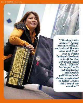 20 | de vloer op | Yvonne Siau




                                     “Elke dag is hier
                                     anders.” Samen
                                   met twee collega’s
                                 ondersteunt Yvonne
                                     Siau ‘heel P&O’
                                        van de Politie
                                  Zuidoost-Brabant.
                                     Ze heeft het dan
                                     ook haast altijd
                                      druk. “Officieel
                                    heet mijn functie
                                      ‘administratief
                                          medewerker
                                    politiële admini-
                                 stratie, secretariaat
                                    en beheer’. Maar
                                     dat is nogal een
                                           mondvol.”
 