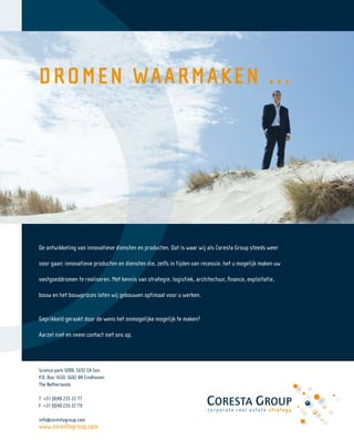 22




     DRO MEN WAAR M AK E N . . .




     De ontwikkeling van innovatieve diensten en producten. Dat is waar wij als Coresta Group steeds weer

     voor gaan: innovatieve producten en diensten die, zelfs in tijden van recessie, het u mogelijk maken uw

     vastgoeddromen te realiseren. Met kennis van strategie, logistiek, architectuur, ﬁnance, exploitatie,

     bouw en het bouwproces laten wij gebouwen optimaal voor u werken.


     Geprikkeld geraakt door de wens het onmogelijke mogelijk te maken?

     Aarzel niet en neem contact met ons op.




     Science park 5008, 5692 EA Son
     P.O. Box 1650, 5602 BR Eindhoven
     The Netherlands

     T +31 (0)40 235 22 77
     F +31 (0)40 235 22 79

     info@corestagroup.com
     www.corestagroup.com
 