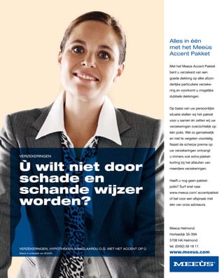 Alles in één
                                                                  met het Meeùs
                                                                  Accent Pakket

                                                                  Met het Meeùs Accent Pakket
                                                                  bent u verzekerd van een
                                                                  goede dekking op elke afzon-
                                                                  derlijke particuliere verzeke-
                                                                  ring en voorkomt u mogelijke
                                                                  dubbele dekkingen.


                                                                  Op basis van uw persoonlijke
                                                                  situatie stellen wij het pakket
                                                                  voor u samen én zetten wij uw
                                                                  verzekeringen overzichtelijk op
                                                                  één polis. Wel zo gemakkelijk
                                                                  en niet te vergeten voordelig.
                                                                  Naast de scherpe premie op
                                                                  uw verzekeringen ontvangt
VERZEKERINGEN                                                     u immers ook extra pakket-


Ù wilt niet door
                                                                  korting bij het afsluiten van
                                                                  meerdere verzekeringen.


schade en                                                         Heeft u nog geen pakket-


schande wijzer
                                                                  polis? Surf snel naar
                                                                  www.meeus.com/ accentpakket


worden?                                                           of bel voor een afspraak met
                                                                  één van onze adviseurs.




                                                                  Meeùs Helmond
                                                                  Hortsedijk 35-39A
                                                                  5708 HA Helmond
                                                                  tel. (0492) 58 18 11
VERZEKERINGEN, HYPOTHEKEN, MAKELAARDIJ O.G. MET HET ACCENT OP Ù
Meeùs is onderdeel van AEGON.                                     www.meeus.com
 