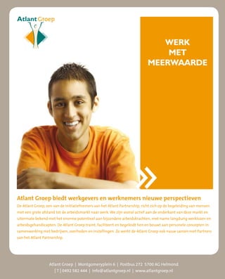 WERK
                                                                                MET
                                                                            MEERWAARDE




Atlant Groep biedt werkgevers en werknemers nieuwe perspectieven
De Atlant Groep, een van de initiatiefnemers van het Atlant Partnership, richt zich op de begeleiding van mensen
met een grote afstand tot de arbeidsmarkt naar werk. We zijn vooral actief aan de onderkant van deze markt en
uitermate bekend met het enorme potentieel aan bijzondere arbeidskrachten, met name langdurig werklozen en
arbeidsgehandicapten. De Atlant Groep traint, faciliteert en begeleidt hen en bouwt aan personele concepten in
samenwerking met bedrijven, overheden en instellingen. Zo werkt de Atlant Groep ook nauw samen met Partners
van het Atlant Partnership.




                  Atlant Groep | Montgomeryplein 6 | Postbus 272 5700 AG Helmond
                     [ T ] 0492 582 444 | info@atlantgroep.nl | www.atlantgroep.nl
 
