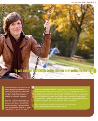 Lotte van Beek | het talent | 31




               ‘Ik wil zoveel mogelijk Lotte zijn en niet mijn ziekte’



bureaus secretarieel werk gedaan. Ik ben
enorm dankbaar voor de kansen en hulp           In de open sollicitatiebrief die Lotte aan het Atlant Partnership stuurde, omschrijft ze
die zij mij hebben geboden, maar helaas         zichzelf als zelfstandig, nauwkeurig en flexibel. “Ik kan mijn vaardigheden inzetten om
is daar binnenkort geen plek meer voor          mensen met een beperking te begeleiden, counselinggesprekken te voeren en mensen
mij. Mijn droombaan? Het liefst zieke           te coachen die moeten leren leven met (grote) individuele tegenslagen. Dit laatste heb
kinderen en hun ouders begeleiden.              ik mij de afgelopen tien jaar zelf ‘eigen moeten maken’, waardoor ik naast de kennis
                                                en grondhouding ­ geleerd via mijn reguliere opleiding ­ ook ervaringsdeskundige ben.
Door alles wat ik heb meegemaakt, ken           Door deze combinatie heb ik op een passende plaats veel te bieden.”
ik het hele scala aan emoties dat bij ziek
zijn komt kijken. Maar ik sta open voor
                                                Wilt u naar aanleiding van dit artikel contact opnemen met Lotte van Beek?
allerlei soorten werk, het belangrijkste is
                                                Stuurt u dan een mailtje naar lotte_van_beek@hotmail.com.
dat ik aan de slag kan blijven. Ik wil zoveel
mogelijk Lotte zijn en niet mijn ziekte.”
 