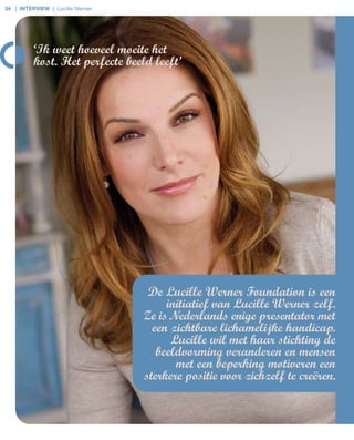 34 | interview | Lucille Werner




          ‘Ik weet hoeveel moeite het
          kost. Het perfecte beeld leeft’




                                   De Lucille Werner Foundation is een
                                       initiatief van Lucille Werner zelf.
                                  Ze is Nederlands enige presentator met
                                    een zichtbare lichamelijke handicap.
                                        Lucille wil met haar stichting de
                                     beeldvorming veranderen en mensen
                                         met een beperking motiveren een
                                  sterkere positie voor zichzelf te creëren.
 