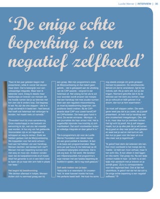 Lucille Werner | interview | 35




‘De enige echte
beperking is een
negatief zelfbeeld’
“Toen ik tien jaar geleden begon met               een groep. Met mijn programma’s zoals             nog steeds energie om grote groepen
presenteren, wilde ik vooral niet zeuren           de Mis(s)verkiezing en Aan talent geen            mensen te passeren. De verantwoorde­
maar doen. Dat is belangrijk voor een              gebrek, ­ dat is gekoppeld aan de uitreiking      lijkheid om dat te veranderen, ligt bij het
volwaardige integratie. Maar toen ik               van de CAP­awards ­ vergroot ik dat               individu zelf. Als je werk wilt, kun je dat
bekender werd, kreeg ik steeds meer                helemaal uit. Net zolang tot het als te zot       krijgen. Niemand geloofde dat ik bij de
telefoontjes en brieven van mensen die             voor woorden wordt ervaren dat meisjes            televisie aan het werk zou komen, maar
me kwalijk namen dat je op televisie niet          met een handicap niet mee zouden kunnen           als je volhoudt en blijft geloven in je
kon zien dat ik anders loop. Dat begreep           doen aan een reguliere missverkiezing.            droom, dan kun je hem waarmaken.”
ik wel. Nu zijn die drie stappen ­ die ik in       Je moet bij beeldvorming beginnen, een
Lingo zet terwijl ik in beeld ben ­ heel bewust.   positiever beeld creëren. Bij de CAP­             “Je moet zelf stappen zetten. Die werk­
Het hoeft ook helemaal niet verborgen te           awards staat CAP voor zowel handiCAP              gever weet pas dat ie jou zoekt, als jij jezelf
worden, het maakt niets uit namelijk.”             als CAPaciteiten. Die twee gaan hand in           presenteert. Je hebt met je handicap een
                                                   hand. De eerste winnares ­ Monique ­ is           stuk onzekerheid meegekregen. Oke, dat
“Diversiteit hoort bij onze samenleving.           een journaliste die haar armen mist. Het is       is zo, maar daar kun je overheen komen.
Onze maatschappij is niet bedoeld om               ongelooflijk bijzonder hoe krachtig zij zich      Het ligt echt bij jezelf. Als jij zelf stappen
eenvormig te zijn, wat zou dat vreselijk           manifesteert. Dat soort voorbeelden leiden        maakt, kun je op elke plek die je wilt komen.
saai worden. Ik hou erg van het gekleurde.         tot volledige integratie en daar geloof ik in.”   Als jij goed en diep naar jezelf hebt gekeken
Vooroordelen zijn er om tegenaan te                                                                  en weet wat je wel en niet kunt en wilt,
schoppen en weg te nemen. Zoals we                 “De tv­programma’s zijn voor de Lucille           dan kun je gaan voor die baan en is er
hebben gedaan met de Mis(s)verkiezing.             Werner Foundation een ideale manier               niks meer wat je tegenhoudt.”
We koppelden voor het eerst schoon­                om een groot publiek te bereiken. Ik ben
heid aan het hebben van een handicap.              in de basis een programmamaker. Maar              “Ik geloof heel sterk dat iedereen iets kan.
Mensen dachten: dat bestaat toch niet?!            eens per jaar focus ik me helemaal op dit         Een mooi voorbeeld is het meisje dat mij
Mensen met een beperking kunnen toch               ontzettend belangrijke onderwerp. Dat is          mailde: ‘Jij hebt een mooi verhaal, maar ik
niet sexy en mooi zijn. Anderen vonden             ook erg leuk. En het werkt. We bereiken           kan echt niks. Ik kan alleen in bed liggen
weer dat de badpakkenronde eruit moest.            een miljoenenpubliek met programma’s              en niks werkt.’ Dat greep me. Na een tijdje
Alsof het genanter is om in een bikini rond        waar mensen met een fysieke beperking de          contact mailde ik haar: ‘Je hebt nu al een
te lopen als je maar één arm hebt in plaats        hoofdrol in spelen, dat is nog nooit gebeurd.”    tijdje mijn aandacht met je brieven en je
van twee.”                                                                                           schrijft goed.’ Zij is nu correspondente
                                                   Zelf werk maken van je baan                       voor een regionaal blad. Ook al lijkt het
Het begint bij beeldvorming                        “Natuurlijk is er weerstand. En onzeker­          uitzichtloos, ik geloof niet dat het dat ooit is.
“We denken allemaal in hokjes. Mensen              heid. Ik weet hoeveel moeite het kost.            De enige echte beperking is een negatief
sluiten zich nu eenmaal graag aan bij              Het perfecte beeld leeft. Het kost me soms        zelfbeeld.”
 
