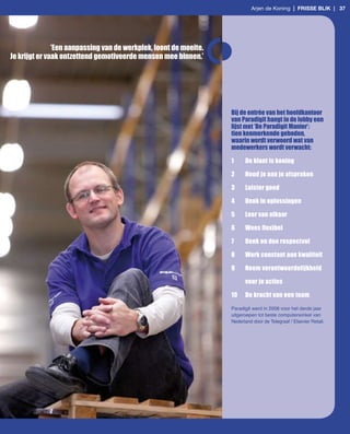 Arjen de Koning | frisse Blik | 37




               ’Een aanpassing van de werkplek, loont de moeite.
Je krijgt er vaak ontzettend gemotiveerde mensen mee binnen.’




                                                                   Bij de entrée van het hoofdkantoor
                                                                   van Paradigit hangt in de lobby een
                                                                   lijst met ‘De Paradigit Manier’:
                                                                   tien kenmerkende geboden,
                                                                   waarin wordt verwoord wat van
                                                                   medewerkers wordt verwacht:

                                                                   1     De klant is koning

                                                                   2     Houd je aan je afspraken

                                                                   3     Luister goed

                                                                   4     Denk in oplossingen

                                                                   5     Leer van elkaar

                                                                   6     Wees flexibel

                                                                   7     Denk en doe respectvol

                                                                   8     Werk constant aan kwaliteit

                                                                   9     Neem verantwoordelijkheid

                                                                         voor je acties

                                                                   10    De kracht van een team

                                                                   Paradigit werd in 2008 voor het derde jaar
                                                                   uitgeroepen tot beste computerwinkel van
                                                                   Nederland door de Telegraaf / Elsevier Retail.
 