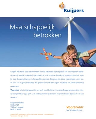Maatschappelijk
       betrokken




Kuijpers Installaties is de verzamelnaam voor de activiteiten op het gebied van ontwerpen en realise-

ren van technische installaties in gebouwen en in de industrie alsmede het onderhoud daarvan. Hier-

bij staat de opdrachtgever in alle opzichten centraal. Betrokken zijn bij de maatschappij vormt o.a.

de basis van Kuijpers Installaties. Het spreekt voor zich dat Kuijpers Installaties het Atlant Partnership

ondersteunt.

Voorelkaar is het uitgangspunt bij ons werk voor klanten en in onze collegiale samenwerking. Hier-

op aanspreekbaar zijn, geeft u de beste garanties op diensten en producten die doen wat u er van

verwacht.

Kuijpers Installaties
Postbus 121
5700 AC Helmond                                                                  Voorelkaar
0492 57 86 00
                                                                                 www.kuijpers.com
Kuijpers heeft vestigingen in Arhem, Den Haag, Helmond, ‘s-Hertogenbosch,
Roosendaal, Tilburg en Utrecht
 