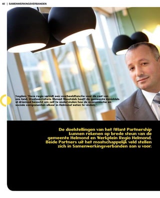 40 | samenwerkingsverBanden




        Yeyden: “Deze regio vervult een voorbeeldfunctie voor de rest van
        ons land. Staatssecretaris Ahmed Aboutaleb heeft de gemeente inmiddels
        al driemaal bezocht om zelf te ondervinden hoe de economische en
        sociale componenten elkaar in Helmond weten te vinden.”




                                  De doelstellingen van het Atlant Partnership
                                       kunnen rekenen op brede steun van de
                             gemeente Helmond en Werkplein regio Helmond.
                            beide Partners uit het maatschappelijk veld stellen
                                 zich in Samenwerkingsverbanden aan u voor.
 