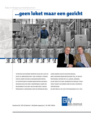 Bakx en Wagenaar bedrijfsartsen


           ...geen loket maar een gezicht




            ‘ER BESTAAN GEEN DOORSNEE PATIËNTEN EN ZIEK ZIJN IS NIET HET-   LEIDING WORDEN DE BESTE RESULTATEN BEHAALD.

            ZELFDE ALS ARBEIDSONGESCHIKT!’ DEZE UITSPRAAK IS TYPEREND       BAKX & WAGENAAR BEDRIJFSARTSEN MAAKT DEEL UIT VAN EEN

            VOOR DE AANPAK VAN BAKX & WAGENAAR BEDRIJFSARTSEN.              PROFESSIONEEL NETWERK MET O.A. ELKERLIEK, ZORGBOOG,

            DE GECERTIFICEERDE EN ERVAREN BEDRIJFSARTSEN VAN BAKX &         ATLANT GROEP EN FITLAND, WAARDOOR EEN ADEQUAAT TOTAAL-

            WAGENAAR ZIJN ALTIJD DIRECT AANSPREEKBAAR, ZONDER EEN           TRAJECT INGEZET KAN WORDEN VOOR EEN SNELLE INTERVENTIE.

            MELDNUMMER OF EEN LOKET VAN EEN ARBO DIENST. VERZUIM-           GEÏNTERESSEERD?

            PROBLEMATIEK IS MENSENWERK. DOOR EEN PERSOONLIJKE BEGE-         BEL BART BAKX 06 2184 2236 OF PIM WAGENAAR 06 5574 1855.




       Zandstraat 96, 5705 AZ Helmond | info@bakx-wagenaar.nl | Tel. 0492 330424
 