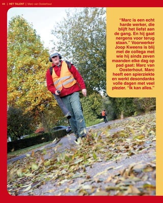 44 | het talent | Marc van Oosterhout




                                            “Marc is een echt
                                            harde werker, die
                                           blijft het liefst aan
                                         de gang. En hij gaat
                                          nergens voor terug
                                          staan.” Voorwerker
                                         Joop Kweens is blij
                                          met de collega met
                                          wie hij sinds zeven
                                        maanden elke dag op
                                          pad gaat: Marc van
                                            Oosterhout. Marc
                                        heeft een spierziekte
                                        en werkt desondanks
                                        volle dagen met veel
                                        plezier. “Ik kan alles.”
 