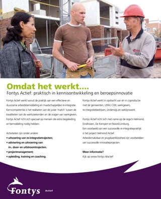 Omdat het werkt....
Fontys Actief: praktisch in kennisontwikkeling en beroepsinnovatie
Fontys Actief werkt vanuit de praktijk aan een effectieve en        Fontys Actief werkt in opdracht van én in coproductie
duurzame arbeidsbemiddeling en maatschappelijke re-integratie.      met de gemeenten, UWV, CWI, werkgevers,
Kerncompetentie is het realiseren van de juiste ‘match’ tussen de   re-integratiebedrijven, onderwijs en welzijnswerk.
kwaliteiten van de werkzoekenden en de vragen van werkgevers.
Fontys Actief richt zich speciaal op mensen die extra begeleiding   Fontys Actief richt zich met name op de regio’s Helmond,
en bemiddeling nodig hebben.                                        Eindhoven, De Kempen en Noord-Limburg.
                                                                    Een voorbeeld van een succesvolle re-integratiepraktijk
Activiteiten zijn onder andere:                                     is het project Helmond Actief.
• uitvoering van re-integratietrajecten;                            Arbeidsmakelaar en jeugdwerkloosheid zijn voorbeelden
• advisering en uitvoering van                                      van succesvolle innovatieprojecten.
 in-, door- en uitstroomtrajecten;
• projectmanagement;                                                Meer informatie?
• opleiding, training en coaching.                                  Kijk op www.fontys.nl/actief
 