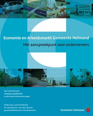 Economie en Arbeidsmarkt Gemeente Helmond
                          Hét aanspreekpunt voor ondernemers




Voor informatie over
vestigingsmogelijkheden
en alle andere ondernemersvragen



Postbus 950 • 5700 AZ Helmond
Tel. 0492-58 76 30 • Fax 0492- 58 76 20
gemeente@helmond.nl• www.helmond.nl
 