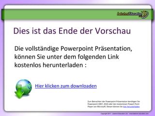 Dies ist das Ende der Vorschau
Die vollständige Powerpoint Präsentation,
können Sie unter dem folgenden Link
kostenlos herunterladen :

       Hier klicken zum downloaden

                              Zum Betrachten der Powerpoint Präsentation benötigen Sie
                              Powerpoint 2007, 2010 oder den kostenlosen Powert Point
                              Player von Microsoft. Diesen können Sie hier herunterladen
 