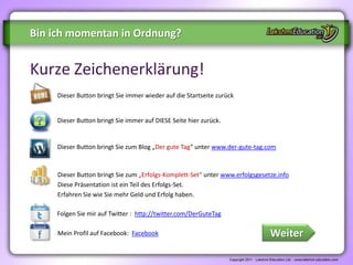 Bin ich momentan in Ordnung?


Kurze Zeichenerklärung!
     Dieser Button bringt Sie immer wieder auf die Startseite zurück


     Dieser Button bringt Sie immer auf DIESE Seite hier zurück.


     Dieser Button bringt Sie zum Blog „Der gute Tag“ unter www.der-gute-tag.com



     Dieser Button bringt Sie zum „Erfolgs-Komplett-Set“ unter www.erfolgsgesetze.info
     Diese Präsentation ist ein Teil des Erfolgs-Set.
     Erfahren Sie wie Sie mehr Geld und Erfolg haben.

     Folgen Sie mir auf Twitter : http://twitter.com/DerGuteTag

     Mein Profil auf Facebook: Facebook                                        Weiter
 