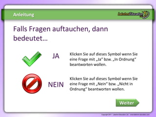 Anleitung

Falls Fragen auftauchen, dann
bedeutet…
                   Klicken Sie auf dieses Symbol wenn Sie
             JA    eine Frage mit „Ja“ bzw. „In Ordnung“
                   beantworten wollen.


                   Klicken Sie auf dieses Symbol wenn Sie
            NEIN   eine Frage mit „Nein“ bzw. „Nicht in
                   Ordnung“ beantworten wollen.


                                              Weiter
 