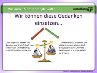 Wie nutzen Sie Ihre Schöpferkraft?

         Wir können diese Gedanken
                einsetzen…


…um negativ zu denken und              …um konstruktiv zu denken und
damit unsere Schöpferkraft dazu        dadurch unsere Schöpferkraft
zu benutzen um Problem zu              bewusst einsetzen um mehr
erschaffen und zu verstärken           Lebensqualität in unser Leben
                                       zu bringen.
 
