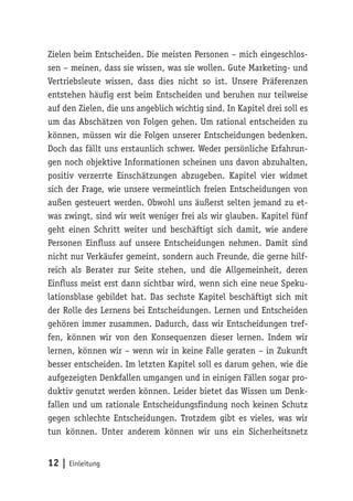 Zielen beim Entscheiden. Die meisten Personen – mich eingeschlos-sen 
– meinen, dass sie wissen, was sie wollen. Gute Marketing- und 
Vertriebsleute wissen, dass dies nicht so ist. Unsere Präferenzen 
entstehen häufig erst beim Entscheiden und beruhen nur teilweise 
auf den Zielen, die uns angeblich wichtig sind. In Kapitel drei soll es 
um das Abschätzen von Folgen gehen. Um rational entscheiden zu 
können, müssen wir die Folgen unserer Entscheidungen bedenken. 
Doch das fällt uns erstaunlich schwer. Weder persönliche Erfahrun-gen 
noch objektive Informationen scheinen uns davon abzuhalten, 
positiv verzerrte Einschätzungen abzugeben. Kapitel vier widmet 
sich der Frage, wie unsere vermeintlich freien Entscheidungen von 
außen gesteuert werden. Obwohl uns äußerst selten jemand zu et-was 
zwingt, sind wir weit weniger frei als wir glauben. Kapitel fünf 
geht einen Schritt weiter und beschäftigt sich damit, wie andere 
Personen Einfluss auf unsere Entscheidungen nehmen. Damit sind 
nicht nur Verkäufer gemeint, sondern auch Freunde, die gerne hilf-reich 
als Berater zur Seite stehen, und die Allgemeinheit, deren 
Einfluss meist erst dann sichtbar wird, wenn sich eine neue Speku-lationsblase 
gebildet hat. Das sechste Kapitel beschäftigt sich mit 
der Rolle des Lernens bei Entscheidungen. Lernen und Entscheiden 
gehören immer zusammen. Dadurch, dass wir Entscheidungen tref-fen, 
können wir von den Konsequenzen dieser lernen. Indem wir 
lernen, können wir – wenn wir in keine Falle geraten – in Zukunft 
besser entscheiden. Im letzten Kapitel soll es darum gehen, wie die 
aufgezeigten Denkfallen umgangen und in einigen Fällen sogar pro-duktiv 
genutzt werden können. Leider bietet das Wissen um Denk-fallen 
und um rationale Entscheidungsfindung noch keinen Schutz 
gegen schlechte Entscheidungen. Trotzdem gibt es vieles, was wir 
tun können. Unter anderem können wir uns ein Sicherheitsnetz 
12 | Einleitung 
 