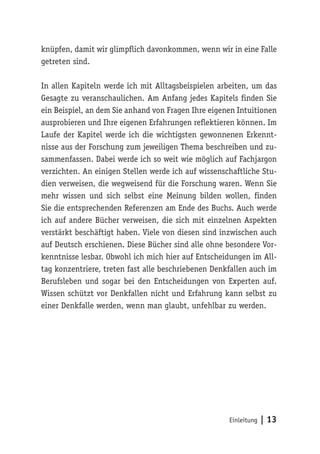 knüpfen, damit wir glimpflich davonkommen, wenn wir in eine Falle 
getreten sind. 
In allen Kapiteln werde ich mit Alltagsbeispielen arbeiten, um das 
Gesagte zu veranschaulichen. Am Anfang jedes Kapitels finden Sie 
ein Beispiel, an dem Sie anhand von Fragen Ihre eigenen Intuitionen 
ausprobieren und Ihre eigenen Erfahrungen reflektieren können. Im 
Laufe der Kapitel werde ich die wichtigsten gewonnenen Erkennt-nisse 
aus der Forschung zum jeweiligen Thema beschreiben und zu-sammenfassen. 
Dabei werde ich so weit wie möglich auf Fachjargon 
verzichten. An einigen Stellen werde ich auf wissenschaftliche Stu-dien 
verweisen, die wegweisend für die Forschung waren. Wenn Sie 
mehr wissen und sich selbst eine Meinung bilden wollen, finden 
Sie die entsprechenden Referenzen am Ende des Buchs. Auch werde 
ich auf andere Bücher verweisen, die sich mit einzelnen Aspekten 
verstärkt beschäftigt haben. Viele von diesen sind inzwischen auch 
auf Deutsch erschienen. Diese Bücher sind alle ohne besondere Vor-kenntnisse 
lesbar. Obwohl ich mich hier auf Entscheidungen im All-tag 
konzentriere, treten fast alle beschriebenen Denkfallen auch im 
Berufsleben und sogar bei den Entscheidungen von Experten auf. 
Wissen schützt vor Denkfallen nicht und Erfahrung kann selbst zu 
einer Denkfalle werden, wenn man glaubt, unfehlbar zu werden. 
Einleitung | 13 
 