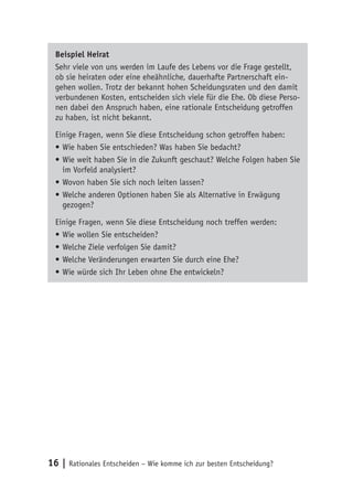 Beispiel Heirat 
Sehr viele von uns werden im Laufe des Lebens vor die Frage gestellt, 
ob sie heiraten oder eine eheähnliche, dauerhafte Partnerschaft ein-gehen 
wollen. Trotz der bekannt hohen Scheidungsraten und den damit 
verbundenen Kosten, entscheiden sich viele für die Ehe. Ob diese Perso-nen 
dabei den Anspruch haben, eine rationale Entscheidung getroffen 
zu haben, ist nicht bekannt. 
Einige Fragen, wenn Sie diese Entscheidung schon getroffen haben: 
• Wie haben Sie entschieden? Was haben Sie bedacht? 
• Wie weit haben Sie in die Zukunft geschaut? Welche Folgen haben Sie 
im Vorfeld analysiert? 
• Wovon haben Sie sich noch leiten lassen? 
• Welche anderen Optionen haben Sie als Alternative in Erwägung 
gezogen? 
Einige Fragen, wenn Sie diese Entscheidung noch treffen werden: 
• Wie wollen Sie entscheiden? 
• Welche Ziele verfolgen Sie damit? 
• Welche Veränderungen erwarten Sie durch eine Ehe? 
• Wie würde sich Ihr Leben ohne Ehe entwickeln? 
16 | Rationales Entscheiden – Wie komme ich zur besten Entscheidung? 
 