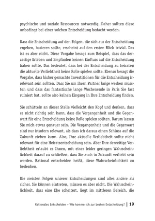 psychische und soziale Ressourcen notwendig. Daher sollten diese 
unbedingt bei einer solchen Entscheidung bedacht werden. 
Dass die Entscheidung auf den Folgen, die sich aus der Entscheidung 
ergeben, basieren sollte, erscheint auf den ersten Blick trivial. Das 
ist es aber nicht. Diese Vorgabe besagt zum Beispiel, dass das der-zeitige 
Erleben und Empfinden keinen Einfluss auf die Entscheidung 
haben sollte. Das bedeutet, dass bei der Entscheidung zu heiraten 
die aktuelle Verliebtheit keine Rolle spielen sollte. Ebenso besagt die 
Vorgabe, dass bisher gemachte Investitionen für die Entscheidung ir-relevant 
sein sollten. Dass Sie um Ihren Partner lange werben muss-ten 
und dass das fantastische lange Wochenende in Paris Sie fast 
ruiniert hat, sollte also keinen Eingang in Ihre Entscheidung finden. 
Sie schütteln an dieser Stelle vielleicht den Kopf und denken, dass 
es nicht richtig sein kann, dass die Vergangenheit und die Gegen-wart 
für eine Entscheidung keine Rolle spielen sollten. Darum lassen 
Sie mich etwas genauer sein. Die Vergangenheit und die Gegenwart 
sind nur insofern relevant, als dass ich daraus einen Schluss auf die 
Zukunft ziehen kann. Also, Ihre aktuelle Verliebtheit sollte nicht 
relevant für eine Heiratsentscheidung sein. Aber Ihre derzeitige Ver-liebtheit 
erlaubt es Ihnen, mit einer leider geringen Wahrschein-lichkeit 
darauf zu schließen, dass Sie auch in Zukunft verliebt sein 
werden. Rational entscheiden heißt, diese Wahrscheinlichkeit zu 
bedenken. 
Die meisten Folgen unserer Entscheidungen sind alles andere als 
sicher. Sie können eintreten, müssen es aber nicht. Die Wahrschein-lichkeit, 
dass eine Ehe scheitert, liegt im mittleren Bereich, die 
Rationales Entscheiden – Wie komme ich zur besten Entscheidung? | 19 
 