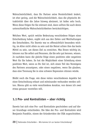 Wahrscheinlichkeit, dass Ihr Partner seine Persönlichkeit ändert, 
ist eher gering, und die Wahrscheinlichkeit, dass die physische At-traktivität 
über die Jahre hinweg abnimmt, ist leider sehr hoch. 
Wenn diese Folgen für Sie relevant sind, dann sollten Sie auch deren 
unterschiedliche Wahrscheinlichkeiten berücksichtigen. 
Welchen Wert, sprich welche Bedeutung verschiedene Folgen einer 
Entscheidung haben, ergibt sich aus den Zielen und Werthaltungen 
des Entscheiders. Für Darwin war es offensichtlich besonders wich-tig, 
im Alter nicht allein zu sein und die Heirat schien ihm das beste 
Mittel zu sein, um dieses Ziel zu erreichen. Was Ihnen wichtig ist, 
können nur Sie selbst und Personen, die Sie sehr gut kennen, wissen. 
Je nachdem kann die gleiche Folge einen positiven oder negativen 
Wert für Sie haben. So hat die Möglichkeit einer Scheidung einen 
positiven Wert, wenn es Ihr Ziel ist, sich einen Teil des Vermögens 
des Partners anzueignen, oder einen negativen, wenn Sie glauben, 
dass eine Trennung Sie in eine schwere Depression stürzen würde. 
Bleibt noch die Frage, wie diese vielen verschiedenen Aspekte bei 
einer Entscheidung erfasst und miteinander verbunden werden soll-ten. 
Hierzu gibt es viele verschiedene Ansätze, von denen ich zwei 
etwas genauer vorstellen will. 
1.1 Pro- und Kontralisten – aber richtig 
Darwin hat sich eine Pro- und Kontraliste geschrieben und auf die-ser 
Grundlage entschieden. Die Idee der Pro- und Kontraliste wird 
Benjamin Franklin, einem der Gründerväter der USA zugeschrieben. 
20 | Rationales Entscheiden – Wie komme ich zur besten Entscheidung? 
 