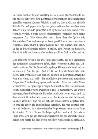 In einem Brief an Joseph Priestley aus dem Jahr 1772 beschreibt er, 
wie mittels einer Pro- und Kontraliste systematisch Entscheidungen 
getroffen werden können. Wichtig dabei ist, dass nicht nur einfach 
Gründe für und gegen eine Option gesammelt werden, sondern dass 
danach diese Gründe gewichtet und systematisch miteinander ver-rechnet 
werden. Gerade dieser systematische Vergleich wird gerne 
vergessen. Das führt dann aber meist dazu, dass die Option mit 
den meisten Pros und wenigsten Cons gewählt wird, auch wenn ein 
einzelnes gewichtiges Gegenargument alle Pros überwiegen kann. 
So ist es beispielsweise schwer möglich, eine Person zu heiraten, 
die nicht will, auch wenn alles andere aus Ihrer Sicht dafür spricht. 
Eine moderne Version der Pro- und Kontraliste, die den Prinzipien 
des rationalen Entscheidens folgt, sieht folgendermaßen aus. Zu-nächst 
müssen Sie die Entscheidungsfrage klären und diese konkret 
formulieren. Zum Beispiel: Soll ich Person X noch dieses Jahr hei-raten? 
Erst wenn die Frage klar ist, können im nächsten Schritt die 
Pros und Cons, das heißt die möglichen positiven und negativen 
Folgen der Entscheidung, gesammelt werden. Dann muss die Wahr-scheinlichkeit 
der jeweiligen Folgen bestimmt werden. Das einfachs-te 
ist, numerische Werte zwischen 0 und 10 zuzuordnen. Der Wert 0 
bedeutet, dass die Folge mit Sicherheit nicht eintreten wird, und 10, 
dass sie mit Sicherheit eintreten wird. Im Anschluss wird bestimmt, 
welchen Wert die Folge für Sie hat. Die Cons erhalten negative Wer-te, 
weil sie gegen die Entscheidung sprechen, die Pros positive Wer-te; 
– 10 bedeutet, dass eine mögliche Folge extrem negativ aus Ihrer 
Sicht wäre, 0, dass Ihnen die Folge egal ist, und + 10, dass diese 
Folge sehr, sehr gut ist. Dann multiplizieren Sie die Wahrscheinlich-keiten 
und Werte für jede Folge, um ihre Wichtigkeit zu ermitteln. 
Rationales Entscheiden – Wie komme ich zur besten Entscheidung? | 21 
 
