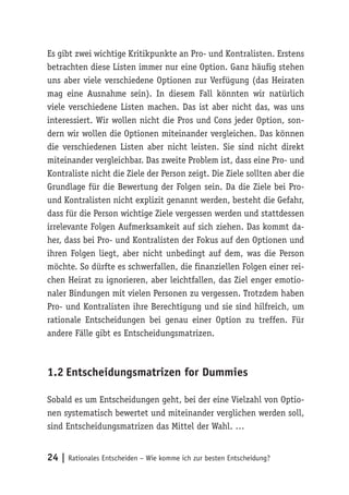 Es gibt zwei wichtige Kritikpunkte an Pro- und Kontralisten. Erstens 
betrachten diese Listen immer nur eine Option. Ganz häufig stehen 
uns aber viele verschiedene Optionen zur Verfügung (das Heiraten 
mag eine Ausnahme sein). In diesem Fall könnten wir natürlich 
viele verschiedene Listen machen. Das ist aber nicht das, was uns 
interessiert. Wir wollen nicht die Pros und Cons jeder Option, son-dern 
wir wollen die Optionen miteinander vergleichen. Das können 
die verschiedenen Listen aber nicht leisten. Sie sind nicht direkt 
miteinander vergleichbar. Das zweite Problem ist, dass eine Pro- und 
Kontraliste nicht die Ziele der Person zeigt. Die Ziele sollten aber die 
Grundlage für die Bewertung der Folgen sein. Da die Ziele bei Pro-und 
Kontralisten nicht explizit genannt werden, besteht die Gefahr, 
dass für die Person wichtige Ziele vergessen werden und stattdessen 
irrelevante Folgen Aufmerksamkeit auf sich ziehen. Das kommt da-her, 
dass bei Pro- und Kontralisten der Fokus auf den Optionen und 
ihren Folgen liegt, aber nicht unbedingt auf dem, was die Person 
möchte. So dürfte es schwerfallen, die finanziellen Folgen einer rei-chen 
Heirat zu ignorieren, aber leichtfallen, das Ziel enger emotio-naler 
Bindungen mit vielen Personen zu vergessen. Trotzdem haben 
Pro- und Kontralisten ihre Berechtigung und sie sind hilfreich, um 
rationale Entscheidungen bei genau einer Option zu treffen. Für 
andere Fälle gibt es Entscheidungsmatrizen. 
1.2 Entscheidungsmatrizen for Dummies 
Sobald es um Entscheidungen geht, bei der eine Vielzahl von Optio-nen 
systematisch bewertet und miteinander verglichen werden soll, 
sind Entscheidungsmatrizen das Mittel der Wahl. … 
24 | Rationales Entscheiden – Wie komme ich zur besten Entscheidung? 
 